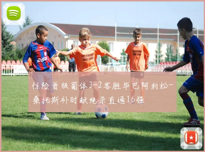 惊险晋级葡体3-2客胜毕巴阿利松-桑托斯补时献绝杀直通16强